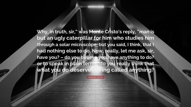 Alexandre Dumas Quote: “Why, in truth, sir,” was Monte Cristo’s reply, “man is but an ugly caterpillar for him who studies him through a solar microscope; but you said, I think, that I had nothing else to do. Now, really, let me ask, sir, have you? – do you believe you have anything to do? or to speak in plain terms, do you really think that what you do deserves being called anything?”