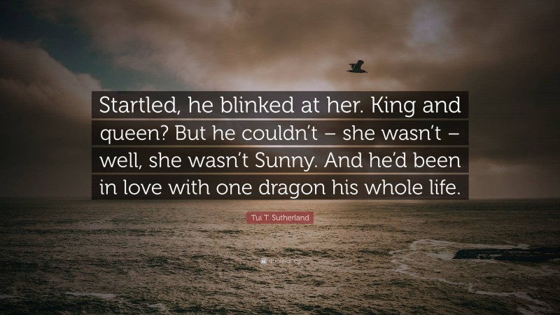 Tui T. Sutherland Quote: “Startled, he blinked at her. King and queen? But he couldn’t – she wasn’t – well, she wasn’t Sunny. And he’d been in love with one dragon his whole life.”