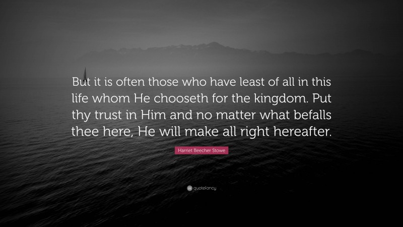 Harriet Beecher Stowe Quote: “But it is often those who have least of all in this life whom He chooseth for the kingdom. Put thy trust in Him and no matter what befalls thee here, He will make all right hereafter.”