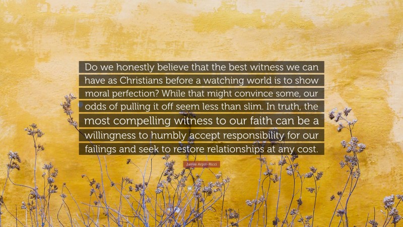 Jamie Arpin-Ricci Quote: “Do we honestly believe that the best witness we can have as Christians before a watching world is to show moral perfection? While that might convince some, our odds of pulling it off seem less than slim. In truth, the most compelling witness to our faith can be a willingness to humbly accept responsibility for our failings and seek to restore relationships at any cost.”