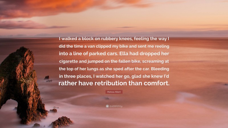 Melissa Albert Quote: “I walked a block on rubbery knees, feeling the way I did the time a van clipped my bike and sent me reeling into a line of parked cars. Ella had dropped her cigarette and jumped on the fallen bike, screaming at the top of her lungs as she sped after the car. Bleeding in three places, I watched her go, glad she knew I’d rather have retribution than comfort.”