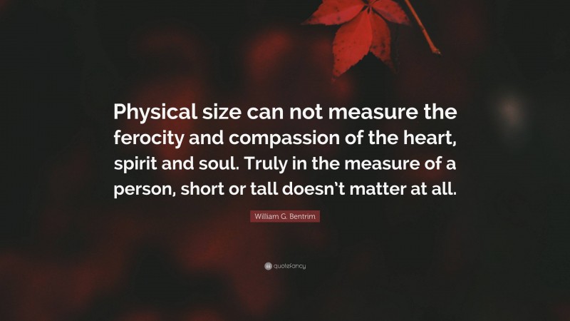 William G. Bentrim Quote: “Physical size can not measure the ferocity and compassion of the heart, spirit and soul. Truly in the measure of a person, short or tall doesn’t matter at all.”