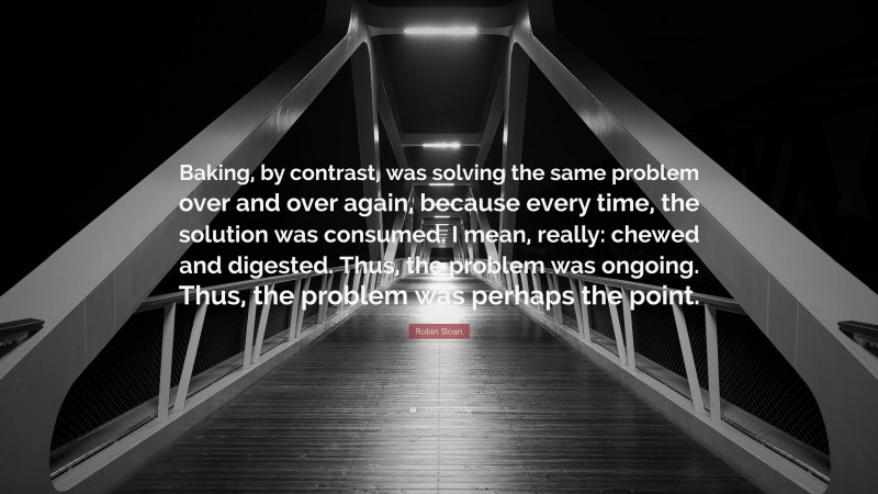 Robin Sloan Quote: “Baking, by contrast, was solving the same problem over and over again, because every time, the solution was consumed. I mean, really: chewed and digested. Thus, the problem was ongoing. Thus, the problem was perhaps the point.”