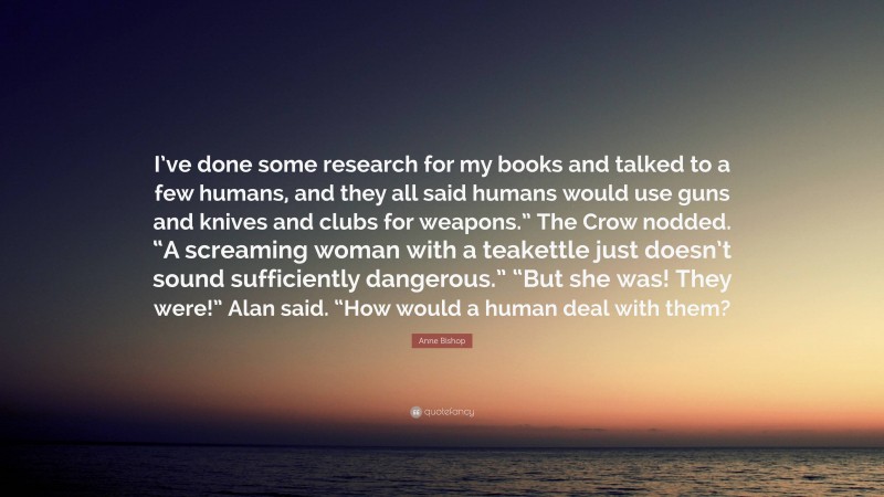 Anne Bishop Quote: “I’ve done some research for my books and talked to a few humans, and they all said humans would use guns and knives and clubs for weapons.” The Crow nodded. “A screaming woman with a teakettle just doesn’t sound sufficiently dangerous.” “But she was! They were!” Alan said. “How would a human deal with them?”