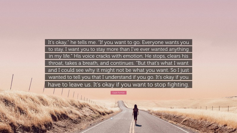 Gayle Forman Quote: “It’s okay,” he tells me. “If you want to go. Everyone wants you to stay. I want you to stay more than I’ve ever wanted anything in my life.” His voice cracks with emotion. He stops, clears his throat, takes a breath, and continues. “But that’s what I want and I could see why it might not be what you want. So I just wanted to tell you that I understand if you go. It’s okay if you have to leave us. It’s okay if you want to stop fighting.”