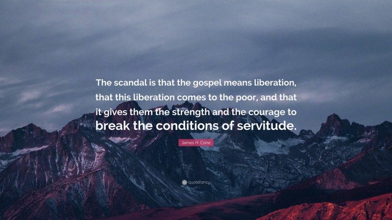 James H. Cone Quote: “The scandal is that the gospel means liberation, that this liberation comes to the poor, and that it gives them the strength and the courage to break the conditions of servitude.”