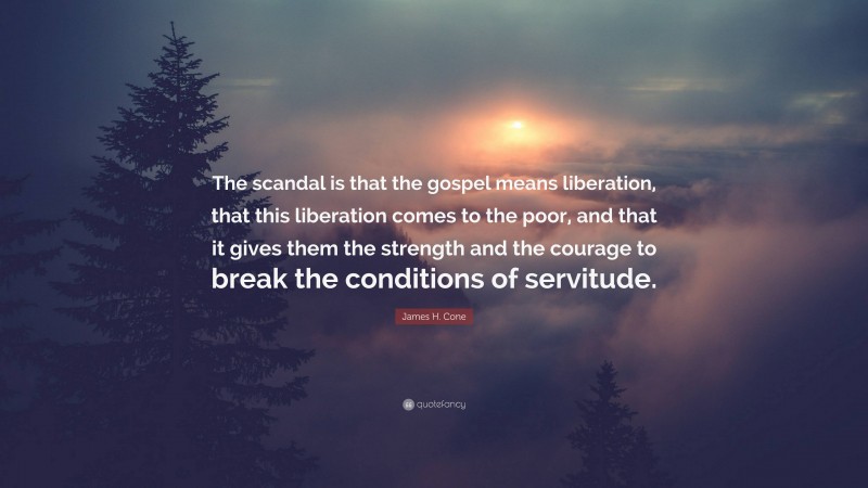 James H. Cone Quote: “The scandal is that the gospel means liberation, that this liberation comes to the poor, and that it gives them the strength and the courage to break the conditions of servitude.”