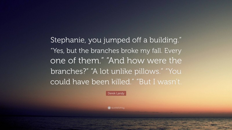 Derek Landy Quote: “Stephanie, you jumped off a building.” “Yes, but the branches broke my fall. Every one of them.” “And how were the branches?” “A lot unlike pillows.” “You could have been killed.” “But I wasn’t.”
