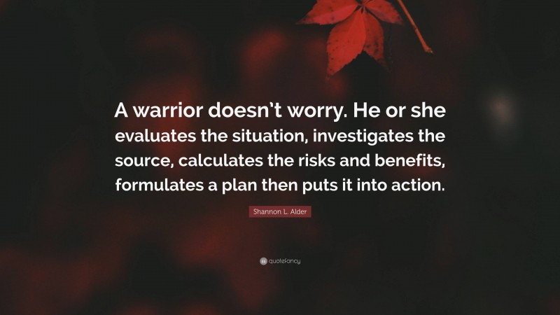 Shannon L. Alder Quote: “A warrior doesn’t worry. He or she evaluates the situation, investigates the source, calculates the risks and benefits, formulates a plan then puts it into action.”