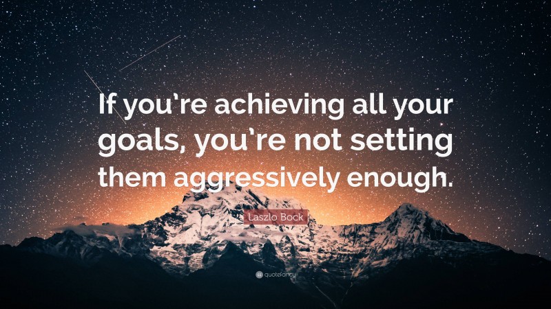 Laszlo Bock Quote: “If you’re achieving all your goals, you’re not setting them aggressively enough.”