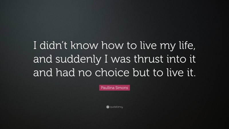 Paullina Simons Quote: “I didn’t know how to live my life, and suddenly I was thrust into it and had no choice but to live it.”