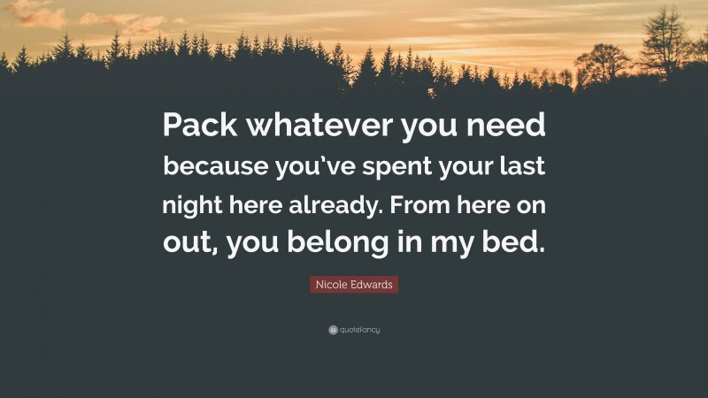 Nicole Edwards Quote: “Pack whatever you need because you’ve spent your last night here already. From here on out, you belong in my bed.”