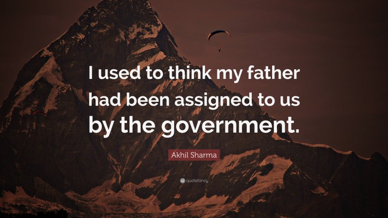 Akhil Sharma Quote: “I used to think my father had been assigned to us by the government.”
