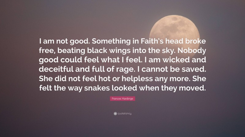 Frances Hardinge Quote: “I am not good. Something in Faith’s head broke free, beating black wings into the sky. Nobody good could feel what I feel. I am wicked and deceitful and full of rage. I cannot be saved. She did not feel hot or helpless any more. She felt the way snakes looked when they moved.”