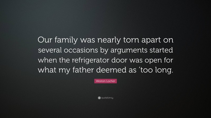 Weston Locher Quote: “Our family was nearly torn apart on several occasions by arguments started when the refrigerator door was open for what my father deemed as ’too long.”