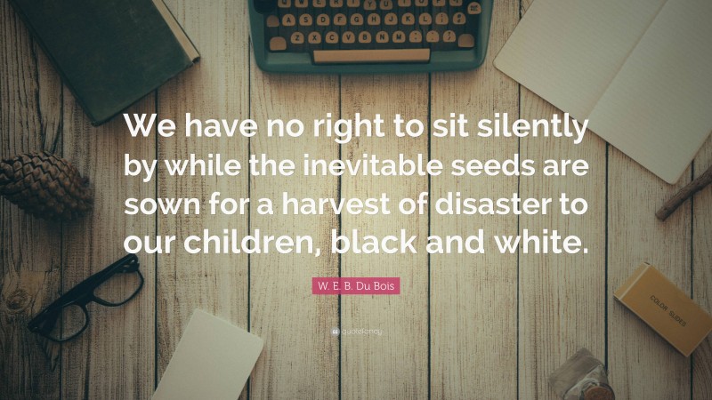 W. E. B. Du Bois Quote: “We have no right to sit silently by while the inevitable seeds are sown for a harvest of disaster to our children, black and white.”