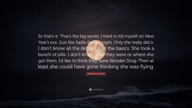 Michael Thomas Ford Quote: “So that’s it. That’s the big secret. I tried to kill myself on New Year’s eve. Just like Sadie did last night. Only she really did it. I don’t know all the detatils, just the basics. She took a bunch of pills. I don’t know what they were or where she got them. I’d like to think they were Wonder Drug. Then at least she could have gone thinking she was flying.”