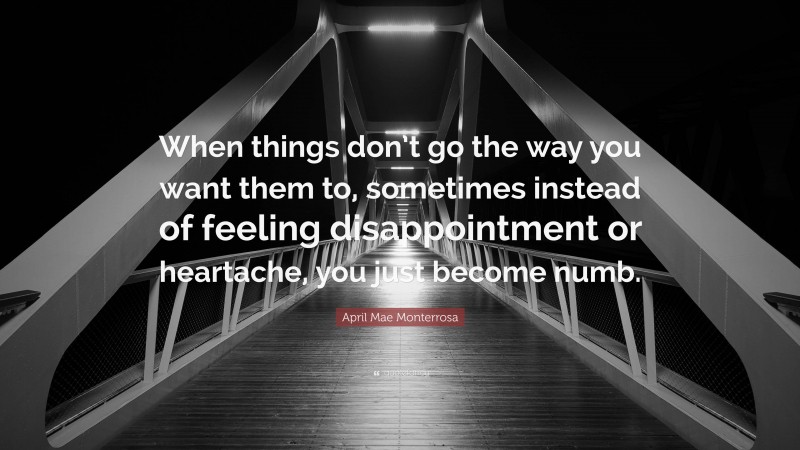 April Mae Monterrosa Quote: “When things don’t go the way you want them to, sometimes instead of feeling disappointment or heartache, you just become numb.”