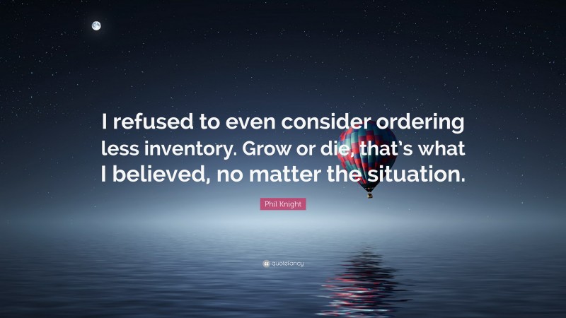 Phil Knight Quote: “I refused to even consider ordering less inventory. Grow or die, that’s what I believed, no matter the situation.”