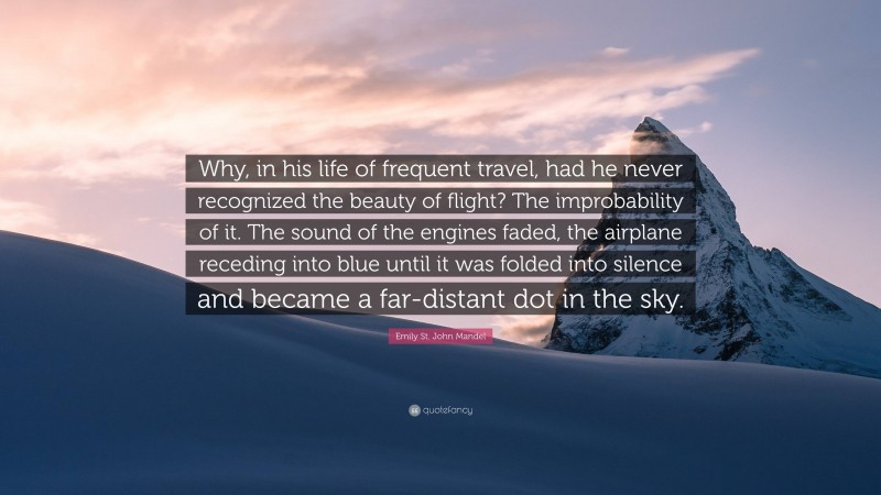 Emily St. John Mandel Quote: “Why, in his life of frequent travel, had he never recognized the beauty of flight? The improbability of it. The sound of the engines faded, the airplane receding into blue until it was folded into silence and became a far-distant dot in the sky.”