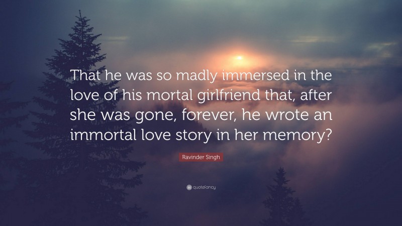 Ravinder Singh Quote: “That he was so madly immersed in the love of his mortal girlfriend that, after she was gone, forever, he wrote an immortal love story in her memory?”