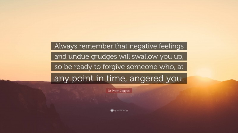 Dr Prem Jagyasi Quote: “Always remember that negative feelings and undue grudges will swallow you up, so be ready to forgive someone who, at any point in time, angered you.”