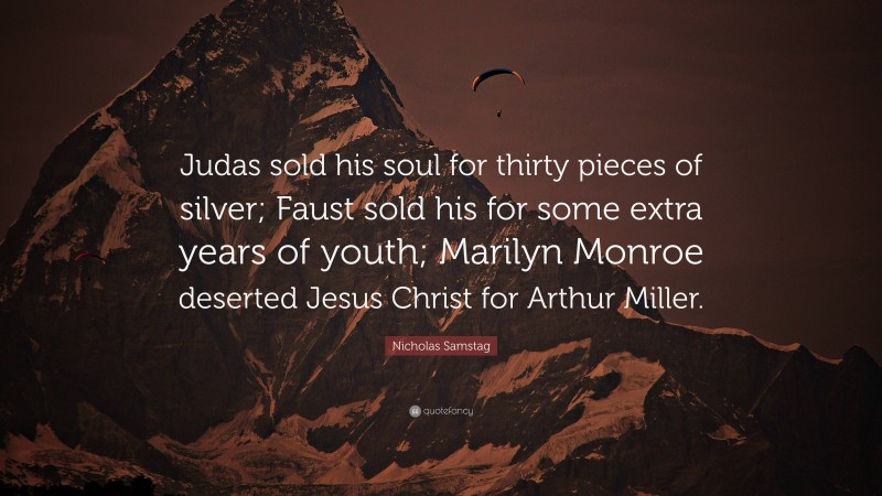 Nicholas Samstag Quote: “Judas sold his soul for thirty pieces of silver; Faust sold his for some extra years of youth; Marilyn Monroe deserted Jesus Christ for Arthur Miller.”