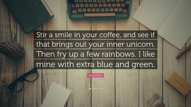Jarod Kintz Quote: “Stir a smile in your coffee, and see if that brings out your inner unicorn. Then fry up a few rainbows. I like mine with extra blue and green.”