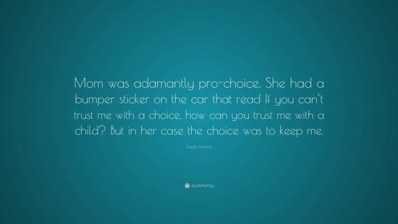 Gayle Forman Quote: “Mom was adamantly pro-choice. She had a bumper sticker on the car that read If you can’t trust me with a choice, how can you trust me with a child? But in her case the choice was to keep me.”