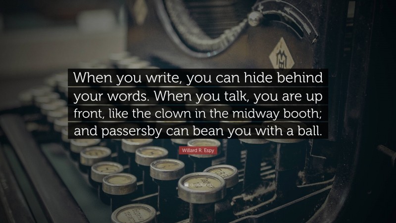Willard R. Espy Quote: “When you write, you can hide behind your words. When you talk, you are up front, like the clown in the midway booth; and passersby can bean you with a ball.”
