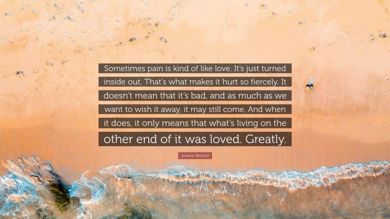 Joanne Bischof Quote: “Sometimes pain is kind of like love. It’s just turned inside out. That’s what makes it hurt so fiercely. It doesn’t mean that it’s bad, and as much as we want to wish it away, it may still come. And when it does, it only means that what’s living on the other end of it was loved. Greatly.”