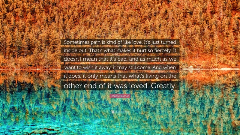 Joanne Bischof Quote: “Sometimes pain is kind of like love. It’s just turned inside out. That’s what makes it hurt so fiercely. It doesn’t mean that it’s bad, and as much as we want to wish it away, it may still come. And when it does, it only means that what’s living on the other end of it was loved. Greatly.”