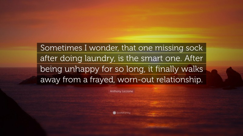 Anthony Liccione Quote: “Sometimes I wonder, that one missing sock after doing laundry, is the smart one. After being unhappy for so long, it finally walks away from a frayed, worn-out relationship.”