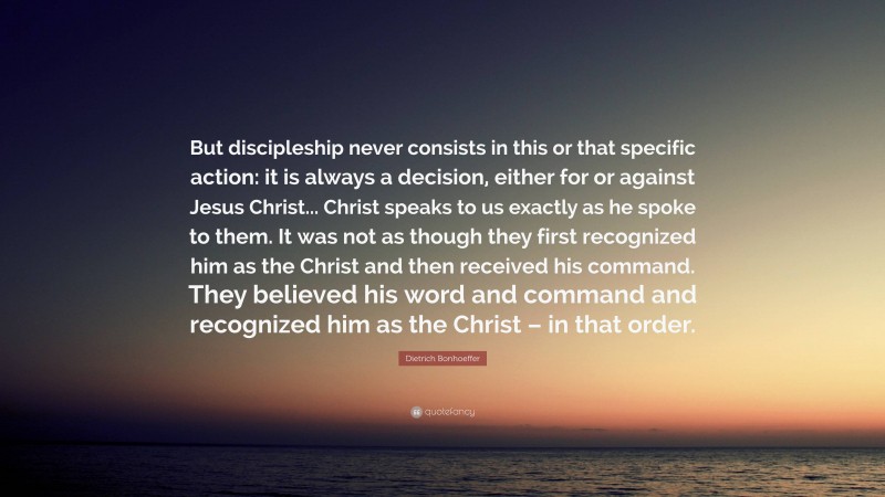 Dietrich Bonhoeffer Quote: “But discipleship never consists in this or that specific action: it is always a decision, either for or against Jesus Christ... Christ speaks to us exactly as he spoke to them. It was not as though they first recognized him as the Christ and then received his command. They believed his word and command and recognized him as the Christ – in that order.”