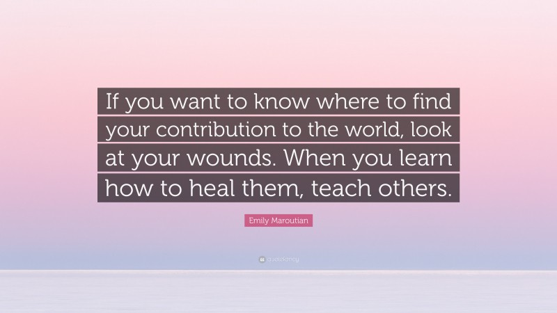 Emily Maroutian Quote: “If you want to know where to find your contribution to the world, look at your wounds. When you learn how to heal them, teach others.”