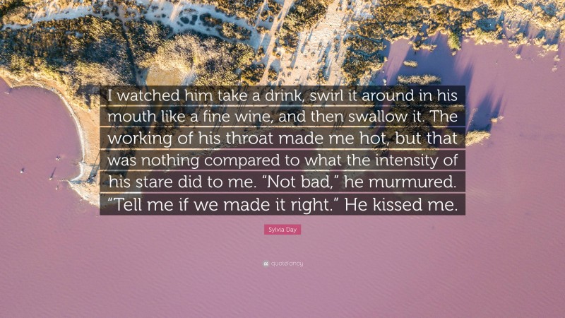 Sylvia Day Quote: “I watched him take a drink, swirl it around in his mouth like a fine wine, and then swallow it. The working of his throat made me hot, but that was nothing compared to what the intensity of his stare did to me. “Not bad,” he murmured. “Tell me if we made it right.” He kissed me.”