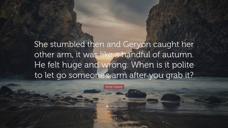 Anne Carson Quote: “She stumbled then and Geryon caught her other arm, it was like a handful of autumn. He felt huge and wrong. When is it polite to let go someone’s arm after you grab it?”