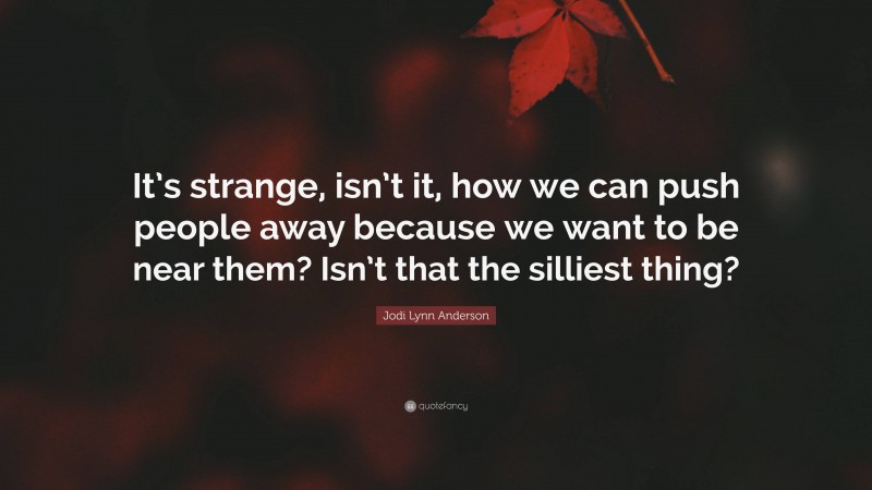 Jodi Lynn Anderson Quote: “It’s strange, isn’t it, how we can push people away because we want to be near them? Isn’t that the silliest thing?”
