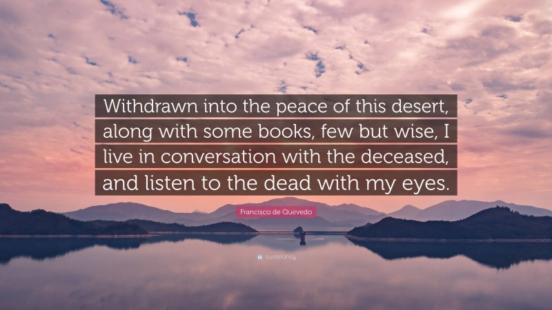 Francisco de Quevedo Quote: “Withdrawn into the peace of this desert, along with some books, few but wise, I live in conversation with the deceased, and listen to the dead with my eyes.”