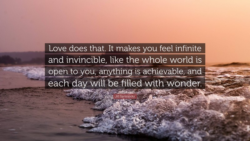 Jill Santopolo Quote: “Love does that. It makes you feel infinite and invincible, like the whole world is open to you, anything is achievable, and each day will be filled with wonder.”