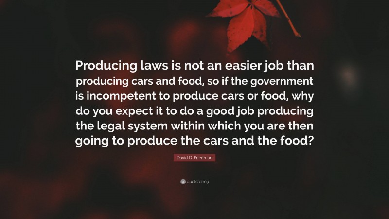 David D. Friedman Quote: “Producing laws is not an easier job than producing cars and food, so if the government is incompetent to produce cars or food, why do you expect it to do a good job producing the legal system within which you are then going to produce the cars and the food?”