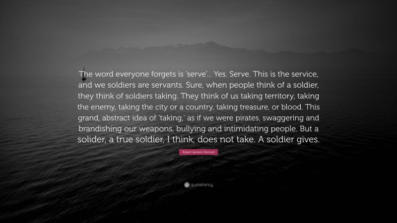 Robert Jackson Bennett Quote: “The word everyone forgets is ‘serve’... Yes. Serve. This is the service, and we soldiers are servants. Sure, when people think of a soldier, they think of soldiers taking. They think of us taking territory, taking the enemy, taking the city or a country, taking treasure, or blood. This grand, abstract idea of ‘taking,’ as if we were pirates, swaggering and brandishing our weapons, bullying and intimidating people. But a solider, a true soldier, I think, does not take. A soldier gives.”