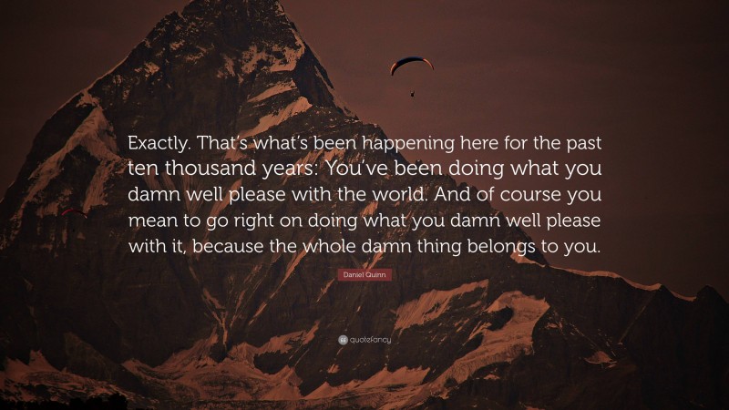 Daniel Quinn Quote: “Exactly. That’s what’s been happening here for the past ten thousand years: You’ve been doing what you damn well please with the world. And of course you mean to go right on doing what you damn well please with it, because the whole damn thing belongs to you.”