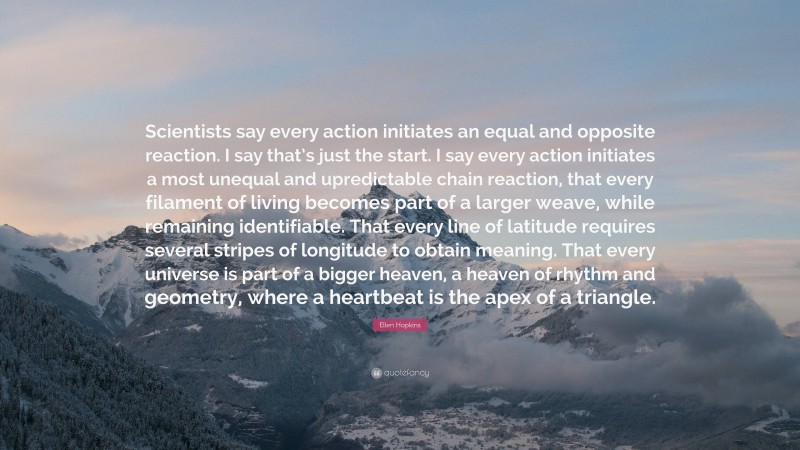 Ellen Hopkins Quote: “Scientists say every action initiates an equal and opposite reaction. I say that’s just the start. I say every action initiates a most unequal and upredictable chain reaction, that every filament of living becomes part of a larger weave, while remaining identifiable. That every line of latitude requires several stripes of longitude to obtain meaning. That every universe is part of a bigger heaven, a heaven of rhythm and geometry, where a heartbeat is the apex of a triangle.”