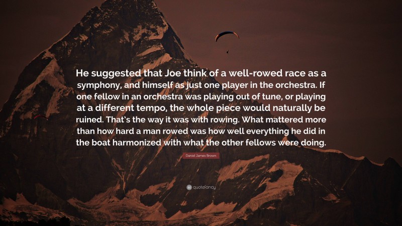Daniel James Brown Quote: “He suggested that Joe think of a well-rowed race as a symphony, and himself as just one player in the orchestra. If one fellow in an orchestra was playing out of tune, or playing at a different tempo, the whole piece would naturally be ruined. That’s the way it was with rowing. What mattered more than how hard a man rowed was how well everything he did in the boat harmonized with what the other fellows were doing.”