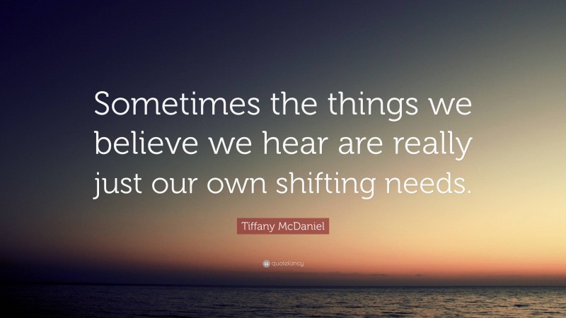 Tiffany McDaniel Quote: “Sometimes the things we believe we hear are really just our own shifting needs.”