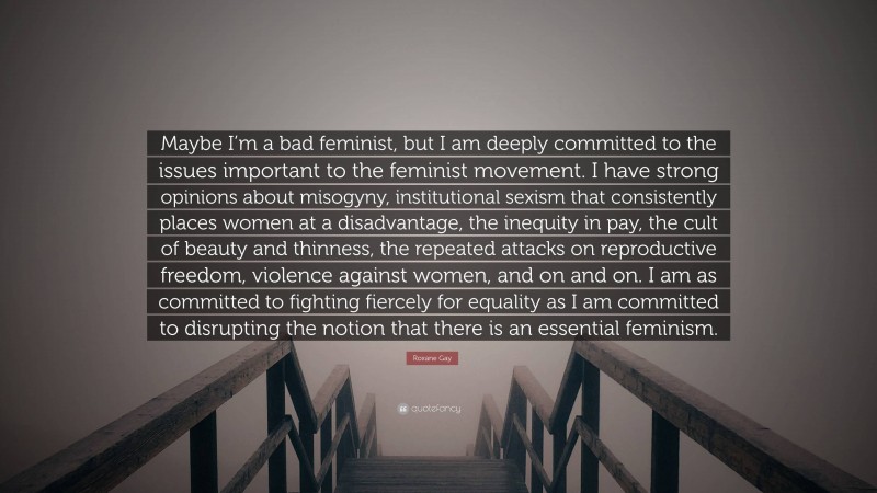 Roxane Gay Quote: “Maybe I’m a bad feminist, but I am deeply committed to the issues important to the feminist movement. I have strong opinions about misogyny, institutional sexism that consistently places women at a disadvantage, the inequity in pay, the cult of beauty and thinness, the repeated attacks on reproductive freedom, violence against women, and on and on. I am as committed to fighting fiercely for equality as I am committed to disrupting the notion that there is an essential feminism.”