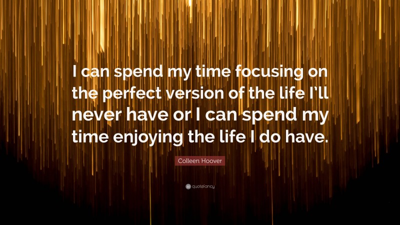 Colleen Hoover Quote: “I can spend my time focusing on the perfect version of the life I’ll never have or I can spend my time enjoying the life I do have.”