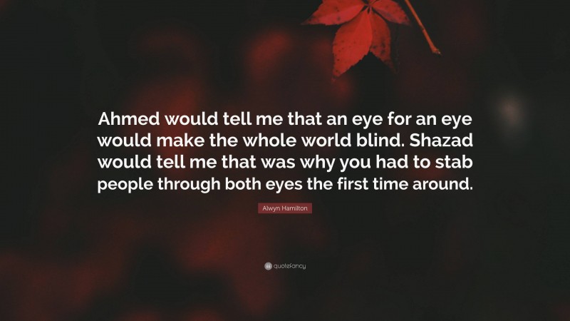 Alwyn Hamilton Quote: “Ahmed would tell me that an eye for an eye would make the whole world blind. Shazad would tell me that was why you had to stab people through both eyes the first time around.”