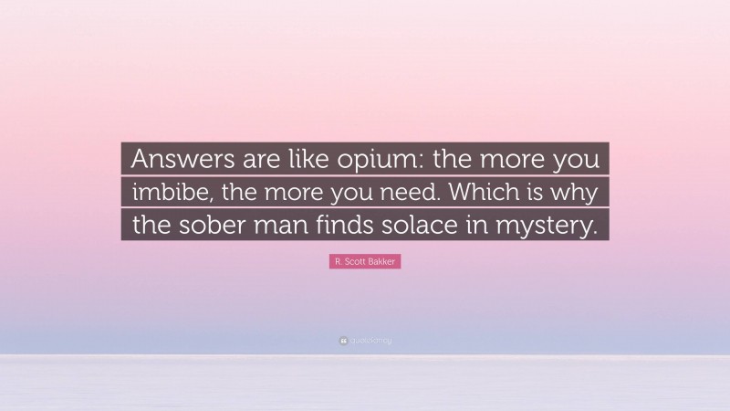 R. Scott Bakker Quote: “Answers are like opium: the more you imbibe, the more you need. Which is why the sober man finds solace in mystery.”